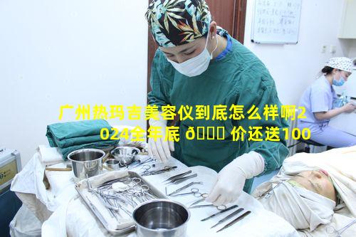 广州热玛吉美容仪到底怎么样啊2024全年底 🐅 价还送10000优惠券
